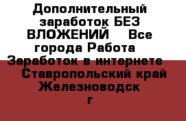 Дополнительный заработок БЕЗ ВЛОЖЕНИЙ! - Все города Работа » Заработок в интернете   . Ставропольский край,Железноводск г.